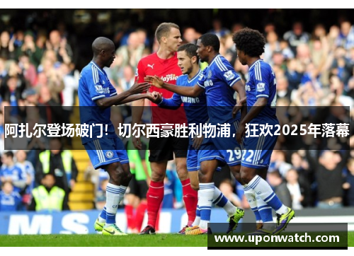 阿扎尔登场破门！切尔西豪胜利物浦，狂欢2025年落幕